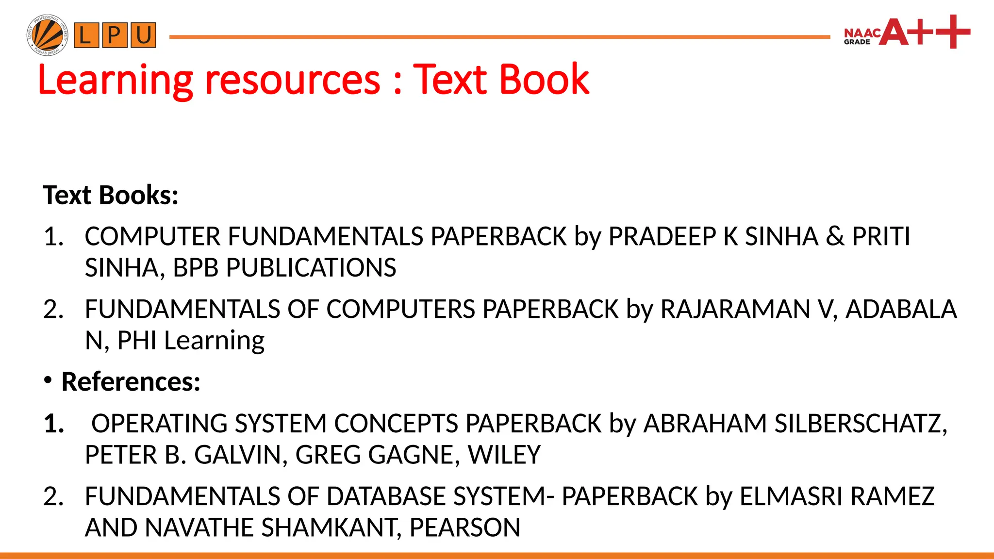 Learning resources : Text Book
Text Books:
1. COMPUTER FUNDAMENTALS PAPERBACK by PRADEEP K SINHA & PRITI
SINHA, BPB PUBLICATIONS
2. FUNDAMENTALS OF COMPUTERS PAPERBACK by RAJARAMAN V, ADABALA
N, PHI Learning
• References:
1. OPERATING SYSTEM CONCEPTS PAPERBACK by ABRAHAM SILBERSCHATZ,
PETER B. GALVIN, GREG GAGNE, WILEY
2. FUNDAMENTALS OF DATABASE SYSTEM- PAPERBACK by ELMASRI RAMEZ
AND NAVATHE SHAMKANT, PEARSON
 