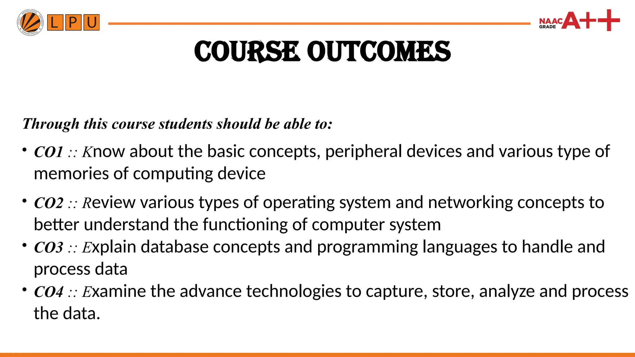 Course Outcomes
Through this course students should be able to:
• CO1 :: Know about the basic concepts, peripheral devices and various type of
memories of computing device
• CO2 :: Review various types of operating system and networking concepts to
better understand the functioning of computer system
• CO3 :: Explain database concepts and programming languages to handle and
process data
• CO4 :: Examine the advance technologies to capture, store, analyze and process
the data.
 