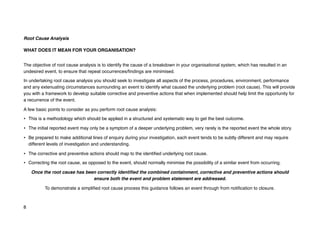 Root Cause Analysis
WHAT DOES IT MEAN FOR YOUR ORGANISATION?
The objective of root cause analysis is to identify the cause of a breakdown in your organisational system, which has resulted in an
undesired event, to ensure that repeat occurrences/findings are minimised.
In undertaking root cause analysis you should seek to investigate all aspects of the process, procedures, environment, performance
and any extenuating circumstances surrounding an event to identify what caused the underlying problem (root cause). This will provide
you with a framework to develop suitable corrective and preventive actions that when implemented should help limit the opportunity for
a recurrence of the event.
A few basic points to consider as you perform root cause analysis:
• This is a methodology which should be applied in a structured and systematic way to get the best outcome.
• The initial reported event may only be a symptom of a deeper underlying problem, very rarely is the reported event the whole story.
• Be prepared to make additional lines of enquiry during your investigation, each event tends to be subtly different and may require
different levels of investigation and understanding.
• The corrective and preventive actions should map to the identified underlying root cause.
• Correcting the root cause, as opposed to the event, should normally minimise the possibility of a similar event from occurring.
Once the root cause has been correctly identified the combined containment, corrective and preventive actions should
ensure both the event and problem statement are addressed.
To demonstrate a simplified root cause process this guidance follows an event through from notification to closure.
8
 