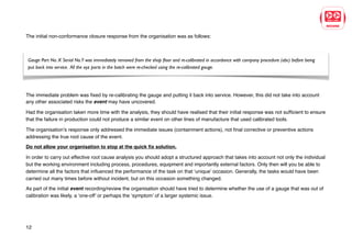 The initial non-conformance closure response from the organisation was as follows:
The initial response indicated that the organisation had not appeared to have taken the appropriate steps to accurately analyse the
event before implementing a solution to fix the immediate problems.
The immediate problem was fixed by re-calibrating the gauge and putting it back into service. However, this did not take into account
any other associated risks the event may have uncovered.
Had the organisation taken more time with the analysis, they should have realised that their initial response was not sufficient to ensure
that the failure in production could not produce a similar event on other lines of manufacture that used calibrated tools.
The organisation’s response only addressed the immediate issues (containment actions), not final corrective or preventive actions
addressing the true root cause of the event.
Do not allow your organisation to stop at the quick fix solution.
In order to carry out effective root cause analysis you should adopt a structured approach that takes into account not only the individual
but the working environment including process, procedures, equipment and importantly external factors. Only then will you be able to
determine all the factors that influenced the performance of the task on that ‘unique’ occasion. Generally, the tasks would have been
carried out many times before without incident, but on this occasion something changed.
As part of the initial event recording/review the organisation should have tried to determine whether the use of a gauge that was out of
calibration was likely, a ‘one-off’ or perhaps the ‘symptom’ of a larger systemic issue.
12
Gauge Part No. X Serial No.Y was immediately removed from the shop floor and re-calibrated in accordance with company procedure (abc) before being
put back into service. All the xyz parts in the batch were re-checked using the re-calibrated gauge.
 