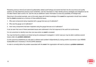 Reviewing previous internal and external quality/safety related audit findings and events that feed into the occurrence and quality
systems can help determine previous event similarities. Use this information to ‘help’ identify previous strategies and mitigations but do
not allow historic data to drive a fix. Use this only as additional ‘useful’ information to avoid any possibility of hindsight bias.
Returning to the worked example, even at this early stage with limited knowledge of the event the organisation should have realised
that the event consisted as a minimum of three additional issues:
1. Why were components being inspected with a gauge that was out of calibration?
2. Why was the gauge out of calibration?
3. How many components had been inspected using the gauge that was out of calibration?
It can be seen that none of these associated issues were addressed in the first response to the audit non-conformance.
It is not uncommon to identify more than one issue when an event is reviewed.
You may find that the problems are linked during the subsequent investigation in which case you may be able to address several
issues under one problem statement.
If a link cannot be established you will need to address each problem independently by raising another occurrence in your MEMS/
Quality/SMS and if necessary in the ECCAIRS database.
In order to correctly define the problem associated with the event the organisation will need to produce a problem statement.
13
 