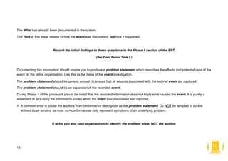 The What has already been documented in the system.
The How at this stage relates to how the event was discovered, not how it happened.
Record the initial findings to these questions in the Phase 1 section of the ERT.
(See Event Record Table 2 )
Documenting this information should enable you to produce a problem statement which describes the effects and potential risks of the
event on the entire organisation. Use this as the basis of the event investigation.
The problem statement should be generic enough to ensure that all aspects associated with the original event are captured.
The problem statement should be an expansion of the recorded event.
During Phase 1 of the process it should be noted that the recorded information does not imply what caused the event. It is purely a
statement of fact using the information known when the event was discovered and reported.
A common error is to use the auditors’ non-conformance description as the problem statement. Do NOT be tempted to do this
without close scrutiny as most non-conformances only represent symptoms of an underlying problem.
It is for you and your organisation to identify the problem state, NOT the auditor.
15
 