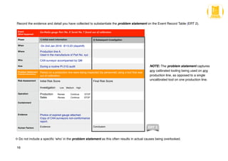 Record the evidence and detail you have collected to substantiate the problem statement on the Event Record Table (ERT 2).
16
NOTE: The problem statement captures
any calibrated tooling being used on any
production line, as opposed to a single
uncalibrated tool on one production line.
Event
(What Happened)
Go-NoGo gauge Part No. X Serial No. Y found out of calibration
Phase 1) Initial event information 2) Subsequent investigation
When On 2nd Jan 2016 @13:23 (dayshift)
Where Production line A.
Used in the manufacture of Part No. xyz
Who CAA surveyor accompanied by QM
How During a routine Pt 21G audit
Problem Statement
(Potential effects/risks)
Part(s) on a production line were being inspected (by personnel) using a tool that was
out of calibration
Risk Assessment Initial Risk Score
Investigation Low Medium High
Final Risk Score
Operation Production Review Continue STOP
Sales Review Continue STOP
Containment
Evidence Photos of expired gauge attached.
Copy of CAA surveyors non-conformance
report.
Human Factors
Evidence: Conclusion: ERT 2
Do not include a specific ‘who’ in the problem statement as this often results in actual causes being overlooked.
 