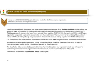 Having recorded the effects and potential risks of the event on the entire organisation ie. the problem statement, you may need to risk
assess the event with respect to the impact it may have on the organisation and/or customers. The requirement to carry out such a
Risk Assessment will depend on the type of event recorded. Under regulation EU 376/2014 for the reporting of MORs and VORs your
organisation is required to supply a risk assessment as part of your submission. This requirement is not mandatory if the event is an
internal or NAA audit finding, although many organisations choose to risk assess all findings as part of their MEMS / SMS process.
Use trained staff to carry out an initial risk assessment or classification of the event using a suitable risk assessment/classification tool.
Not all events warrant a detailed investigation. In order to determine whether you wish to investigate or just record the event for
tracking/trending you need to develop a standardised approach for classifying events.
This classification of the risk can also be used to determine what immediate actions your organisation should take with regard to
production/operations/sales/continuing airworthiness/maintenance etc, in order to contain the impact of the event.
These actions are referred to as containment actions. (See Stage 4)
17
STAGE 3: Carry out a Risk Assessment (if required)
 