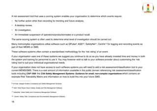 A risk assessment tool that uses a scoring system enables your organisation to determine which events require:
• No further action other than recording for trending and future analysis,
• A desktop review,
• An investigation,
• An immediate suspension of operations/production/sales or a product recall.
The same scoring system is often used to determine what level of investigation should be carried out.
Many mid/complex organisations utilise software such as QPulse , AQD , SafetyNet , Centrik for logging and recording events as
9 10 11 12
part of their MEMS or SMS.
These software systems often contain a standardised methodology for the ‘risk rating’ of an event.
If your organisation uses one of these systems we suggest you continue to do so as you have already invested time and money in both
the system and training for personnel to use it. You may however wish to talk to your software provider about customising the ‘risk
rating’ tool to suit your individual organisational needs.
If your organisation does not have access to such software systems you will need to add a risk assessment/classification tool to your
current MEMS/SMS. There is a vast amount of information available in the public domain referencing risk assessment/classification
tools including CAP 1059 the CAA Safety Management Systems: Guidance for small, non-complex organisations which contains an
example Risk Tolerability Matrix and information on how to build this into your future SMS.
Q-Pulse: Ideagen Aviation Compliance and Safety Management Solutions
9
AQD: Rolls Royce Visium Safety, Quality and Risk Management Software
10
SafetyNet: Vistair Safety and Compliance Management Software
11
Centrik: Safety, Risk, Compliance and Documentation Management Software
12
18
 