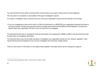 You may find that the event needs re-scoring further into the process as you begin to build a picture of what happened.
This may result in an escalation or de-escalation of the type of investigation required.
If a change in investigation type is required ensure you record your organisation’s actions and the rationale for the change.
If you are investigating an event as the result of a CAA non-conformance or a MOR/VOR your organisational response will require a
root cause analysis, corrective and preventive actions to enable closure within the ECCAIRS and NAA databases. To produce the
required output your organisation will need to carry out some form of investigation.
The detail behind each level of investigation should be documented in the organisation’s MEMS or SMS so that personnel know what
to expect when an investigation takes place.
This document does not go into the depth and types of investigation your organisation should carry out. However, regulation does
14
require that all personnel employed to carry out such investigative work have been suitably trained.
There is a vast amount of information on risk analysis freely available in the public domain see the reading list on page 61.
M.A.202 Occurrence reporting AMC.M.A.202(a) CAP 562 Leaflet 11-50 (AWN 71) MEMS
14
21
 