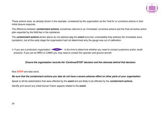 These actions were, as already shown in the example, considered by the organisation as the ‘final fix’ or corrective actions in their
initial closure response.
The difference between containment actions, sometimes referred to as ‘immediate’ corrective actions and the final corrective action
plan expected by the NAA lies in the substance.
The containment actions shown above do not address why the event occurred, undoubtably they address the immediate issue
(symptom), but at this early stage the organisation had not determined why the gauge was out of calibration.
If you are a production organisation is the time to determine whether you need to contact customers and/or recall
products. If you are an MRO or CAMO you may need to contact the operator and ground aircraft.
Ensure the organisation records the ‘Continue/STOP’ decision and the rationale behind that decision.
Now STOP and take stock.
Be sure that the containment actions you take do not have a severe adverse effect on other parts of your organisation.
Speak to all the stakeholders that were affected by the event and are likely to be effected by the containment actions.
Identify and record any initial Human Factor aspects related to the event.
24
 