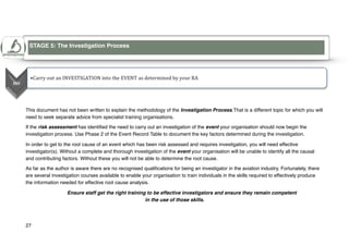 This document has not been written to explain the methodology of the Investigation Process.That is a different topic for which you will
need to seek separate advice from specialist training organisations.
If the risk assessment has identified the need to carry out an investigation of the event your organisation should now begin the
investigation process. Use Phase 2 of the Event Record Table to document the key factors determined during the investigation.
In order to get to the root cause of an event which has been risk assessed and requires investigation, you will need effective
investigator(s). Without a complete and thorough investigation of the event your organisation will be unable to identify all the causal
and contributing factors. Without these you will not be able to determine the root cause.
As far as the author is aware there are no recognised qualifications for being an investigator in the aviation industry. Fortunately, there
are several investigation courses available to enable your organisation to train individuals in the skills required to effectively produce
the information needed for effective root cause analysis.
Ensure staff get the right training to be effective investigators and ensure they remain competent
in the use of those skills.
27
STAGE 5: The Investigation Process
5
 
