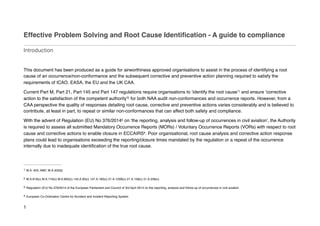 Effective Problem Solving and Root Cause Identification - A guide to compliance
Introduction
This document has been produced as a guide for airworthiness approved organisations to assist in the process of identifying a root
cause of an occurrence/non-conformance and the subsequent corrective and preventive action planning required to satisfy the
requirements of ICAO, EASA, the EU and the UK CAA.
Current Part M, Part 21, Part 145 and Part 147 regulations require organisations to ‘identify the root cause’ and ensure ‘corrective
1
action to the satisfaction of the competent authority’ for both NAA audit non-conformances and occurrence reports. However, from a
2
CAA perspective the quality of responses detailing root cause, corrective and preventive actions varies considerably and is believed to
contribute, at least in part, to repeat or similar non-conformances that can affect both safety and compliance.
With the advent of Regulation (EU) No 376/2014 on ‘the reporting, analysis and follow-up of occurrences in civil aviation’, the Authority
3
is required to assess all submitted Mandatory Occurrence Reports (MORs) / Voluntary Occurrence Reports (VORs) with respect to root
cause and corrective actions to enable closure in ECCAIRS . Poor organisational, root cause analysis and corrective action response
4
plans could lead to organisations exceeding the reporting/closure times mandated by the regulation or a repeat of the occurrence
internally due to inadequate identification of the true root cause.
M.A. 403. AMC M.A.403(b)
1
M.A.619(c) M.A.716(c) M.A.905(c) 145.A.95(c) 147.A.160(c) 21.A.125B(c) 21.A.158(c) 21.A.258(c)
2
Regulation (EU) No 376/2014 of the European Parliament and Council of 3rd April 2014 on the reporting, analysis and follow-up of occurrences in civil aviation
3
European Co-Ordination Centre for Accident and Incident Reporting System
4
1
 