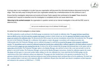 A primary step in any investigation is to plan how your organisation will document the information/evidence discovered during that
stage. There are many ways of doing this and if your organisation already has a method/procedure for this continue to use it.
Ensure that the investigation determines and records all Human Factor aspects that contributed to the event. These should be
reviewed and if required re-classified once the investigation is completed and the root cause determined.
Returning to the worked example: the organisation in question carried out an internal investigation in line with the ERC score to
determine why :
An extract from the full investigation is shown below :
The CAA conducted an audit and found a Go-NoGo gauge on production Line A outside its calibration date. The gauge had been issued from
stores at 08:45 on the 21/01/2016 with the complete task setup to produce a batch of part xyz. but the operative had failed to notice that the
gauge was outside of its calibration date. On discovery by the CAA surveyor the tool was immediately removed from the production line. The gauge
was sent to the Production Manager for a calibration check against a master slip gauge in accordance with company procedure abc.
Unfortunately when the Production Manager went to calibrate the gauge he could find no record of the gauge in the company’s calibration
records. The spreadsheet used to control all calibrated tooling had recently been updated after a software upgrade to the latest software version 4
and this particular gauge was now missing from the list. A review of an old list revealed that the gauge had previously been in the system with an
expiry date of 01/01/2016. The Production Manager spoke to the Quality Manager who told him to treat it like a new tool and add it to the list
giving it a new serial number. The Production Manager carried out the Quality Managers instructions, checked its calibration against the master
slip gauge and then gave it a new serial number before adding it to the new calibration list. It was noted that the Go-NoGo gauge met the
requirements of the check calibration without any adjustment. The gauge was then handed back to the operative on production line A. The
operative checked all the xyz parts that had been produced as part of that production batch and found them all to be satisfactory. The batch was
then completed before it was sent to the inspection office for certification. All parts from that batch were found in compliance at final inspection
and released to the customer on EASA Form 1 - T12345.
28
’part xyz was manufactured using an ‘out of calibration’ Go-NoGo gauge’.
 