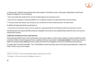 J.J.Rooney and L.N.Vanden Heuvel define Root Cause Analysis ‘In 50 Words or Less’ in their paper ‘Quality Basics. Root Cause
Analysis For Beginners’ as the following :
18
• Root cause analysis helps identify what, how and why something happened, thus preventing recurrence.
• Root causes are underlying, are reasonably identifiable, can be controlled by management and allow for generation of recommendations.
• The process involves data collection, cause charting, root cause identification and recommendation generation and implementation.
In addition the paper also defines causal factors as:
• Causal Factors are those factors (human errors and component or organisational failures) that, if eliminated, would have prevented the occurrence.
Contributing factors are issues identified during the investigation that could not have independently caused the event, but may have
influenced the outcome.
A SIMPLIFIED TECHNIQUE FOR ROOT CAUSE ANALYSIS
Having already identified many common techniques for root cause analysis, a further review of papers, journals and reference books
uncovered a different and what appeared to be a simplified technique to get started in root cause analysis. The technique chosen to
explain the worked example event goes back to basics and returns the investigator to the use of fundamental school grammar.
In a paper titled ‘The Root Cause Myth’ by T. Finlow-Bates an event was broken down into its basic grammatical parts, ‘subject’ and
19
‘state’ in order to carry out an analysis.
Rooney, J.J. and Heuvel, L.N.V., 2004. Root cause analysis for beginners. Quality progress, 37(7), pp.45-56.
18
Finlow-Bates, T., 1998. The root cause myth. The TQM Magazine, 10(1), pp.10-15.
19
32
 