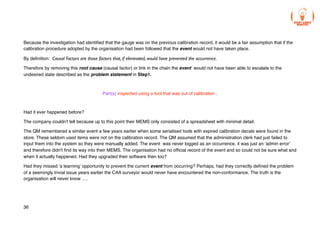 Because the investigation had identified that the gauge was on the previous calibration record, it would be a fair assumption that if the
calibration procedure adopted by the organisation had been followed that the event would not have taken place.
By definition: Causal Factors are those factors that, if eliminated, would have prevented the occurrence.
Therefore by removing this root cause (causal factor) or link in the chain the event would not have been able to escalate to the
undesired state described as the problem statement in Step1.
Part(s) inspected using a tool that was out of calibration .
Had it ever happened before?
The company couldn't tell because up to this point their MEMS only consisted of a spreadsheet with minimal detail.
The QM remembered a similar event a few years earlier when some serialised tools with expired calibration decals were found in the
store. These seldom used items were not on the calibration record. The QM assumed that the administration clerk had just failed to
input them into the system so they were manually added. The event was never logged as an occurrence, it was just an ‘admin error’
and therefore didn't find its way into their MEMS. The organisation had no official record of the event and so could not be sure what and
when it actually happened. Had they upgraded their software then too?
Had they missed ‘a learning’ opportunity to prevent the current event from occurring? Perhaps, had they correctly defined the problem
of a seemingly trivial issue years earlier the CAA surveyor would never have encountered the non-conformance. The truth is the
organisation will never know ….
36
 