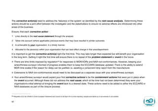 The corrective action(s) need to address the ‘failure(s) in the system’ as identified by the root cause analysis. Determining these
actions should be a joint effort between the investigator and the stakeholders to ensure no adverse effects are introduced into other
areas of the business.
Ensure, that each corrective action :
1. Links directly to the root cause statement through the analysis.
2. Takes into account (where applicable) previous events that may have resulted in similar outcomes.
3. Is achievable by your organisation, in a timely manner.
4. Allocated to the person(s) within your organisation that can best effect change in that area/department.
It is important to get the corrective action(s) right the first time. This may take longer than expected but will benefit your organisation
in the long term. Getting it right the first time will ensure there is no repeat of the problem statement or event in the future.
There are time limits imposed by regulation for responses to MOR/VORs and NAA non-conformances. However, keeping your
20
airworthiness surveyor informed of progress enables them to keep the ECCAIRS database updated. There is the ability to extend
MOR time scales if the reason for delay can be justified i.e. awaiting a component strip report from the manufacturer.
Extensions to NAA non-conformances would need to be discussed as a separate issue with your airworthiness surveyor.
Your airworthiness surveyor would expect your first corrective actions to be the containment actions that were put in place when
the event occurred. Although these did not address the root cause, which at the time had not been determined they were your
organisations initial attempt at bringing the event back to a desired state. These actions need to be added to either the ECCAIRS or
NAA databases as part of the closure process.
Regulation (EU) No 376/2014 of the European Parliament and Council of 3rd April 2014 on the reporting, analysis and follow-up of occurrences in civil aviation
20
41
 