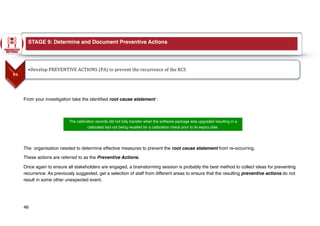 From your investigation take the identified root cause statement :
The organisation needed to determine effective measures to prevent the root cause statement from re-occurring.
These actions are referred to as the Preventive Actions.
Once again to ensure all stakeholders are engaged, a brainstorming session is probably the best method to collect ideas for preventing
recurrence. As previously suggested, get a selection of staff from different areas to ensure that the resulting preventive actions do not
result in some other unexpected event.
46
The calibration records did not fully transfer when the software package was upgraded resulting in a
calibrated tool not being recalled for a calibration check prior to its expiry date.
STAGE 9: Determine and Document Preventive Actions
 