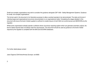 Small non-complex organisations may wish to consider this guidance alongside CAP 1059 - Safety Management Systems: Guidance
for small, non-complex organisations.
The format used in the document is for illustrative purposes to allow a worked example to be demonstrated. The style and format of
individual approved organisational occurrence documentation is an organisational matter. Completing the stages detailed in this
document will ensure the level of detail supplied is sufficient to enable closure of both NAA non-conformances and MOR/VORs by the
regulator.
Whilst some organisations already operate a software driven occurrence reporting system which can generate automatic outputs, the
level of detail required does not always meet the requirements. This document should be used as guidance to the level of detail
required by the regulator to complete both the NAA and ECCAIRS databases.
For further detail please contact:
Jason Digance CAA Airworthiness Surveyor. ext 8659.
3
 