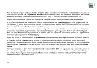 From the worked example it can be seen that the corrective actions adopted ensured that no other products had been manufactured
using the out of calibration tool. The preventive actions ensured that a new procedure was adopted that would prevent new software
from being uploaded and used by the organisation without checks being put in place to ensure the correct transfer of data.
Now that the organisation has identified and addressed the root cause statement you may consider re-risk scoring the event.
If, as in the worked example, you have correctly identified and addressed the root cause statement you should have eliminated the
risk. Subject to the actions being confirmed as effective, the risk can be closed. Mark the Final ERC Score on the ERT as 1 the lowest
score from the ERC matrix requiring no further investigation.
If, as may be the case in other events you are only able to mitigate the event risk you should now re-risk score the event taking into
consideration the containment, corrective and preventive actions adopted by the organisation. Mark the ERT with the mitigated
Final ERC Score. A mitigated risk should remain as an open risk within your organisation and should be reviewed on a regular basis as
determined by the organisational MEMS/SMS policy.
Now is also the time to add a conclusion of the human factors aspects determined by the event investigation and analysis to the ERT.
In the worked example, the event could be attributed to an organisational failure to ensure the calibration records were correctly
updated after a software upgrade. If the records had been accurate the operative would not have been issued the Go-NoGo gauge by
the store-man and the event would not have occurred. Ensure the ERT evidence and conclusion boxes reflect the identified human
factors.
Having now completed the Event Record Table (ERT) and Event Closure Table (ECT) your organisation has a documented account of
the event, the derived problem statement, a risk score and associated operational actions, containment actions, detail of the type
and results of the investigation, all identified human factor aspects, a root cause statement and the corrective and preventive
actions implemented to prevent recurrence.
50
 