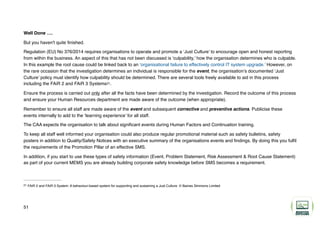 Well Done ….
But you haven't quite finished.
Regulation (EU) No 376/2014 requires organisations to operate and promote a ‘Just Culture’ to encourage open and honest reporting
from within the business. An aspect of this that has not been discussed is ‘culpability,’ how the organisation determines who is culpable.
In this example the root cause could be linked back to an ‘organisational failure to effectively control IT system upgrade.’ However, on
the rare occasion that the investigation determines an individual is responsible for the event, the organisation’s documented ‘Just
Culture’ policy must identify how culpability should be determined. There are several tools freely available to aid in this process
including the FAiR 2 and FAiR 3 Systems .
21
Ensure the process is carried out only after all the facts have been determined by the investigation. Record the outcome of this process
and ensure your Human Resources department are made aware of the outcome (when appropriate).
Remember to ensure all staff are made aware of the event and subsequent corrective and preventive actions. Publicise these
events internally to add to the ‘learning experience’ for all staff.
The CAA expects the organisation to talk about significant events during Human Factors and Continuation training.
To keep all staff well informed your organisation could also produce regular promotional material such as safety bulletins, safety
posters in addition to Quality/Safety Notices with an executive summary of the organisations events and findings. By doing this you fulfil
the requirements of the Promotion Pillar of an effective SMS.
In addition, if you start to use these types of safety information (Event, Problem Statement, Risk Assessment & Root Cause Statement)
as part of your current MEMS you are already building corporate safety knowledge before SMS becomes a requirement.
FAiR 2 and FAiR 3 System: A behaviour-based system for supporting and sustaining a Just Culture. © Baines Simmons Limited
21
51
 
