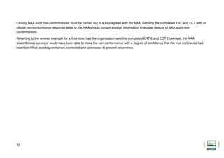 Closing NAA audit non-conformances must be carried out in a way agreed with the NAA. Sending the completed ERT and ECT with an
official non-conformance response letter to the NAA should contain enough information to enable closure of NAA audit non-
conformances.
Reverting to the worked example for a final time, had the organisation sent the completed ERT 6 and ECT 2 overleaf, the NAA
airworthiness surveyor would have been able to close the non-conformance with a degree of confidence that the true root cause had
been identified, suitably contained, corrected and addressed to prevent recurrence.
53
 