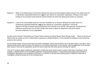Question1 - Refers to the effectiveness of the barriers between the event and most probable accident scenario.This makes sense for
a maintenance organisations/airline but it may be less relevant for a production organisation. Perhaps a more useful
analogy for the production world would be barriers between the event and releasing the product to customers.
Question 2 - Looks at the most probable outcome if the event escalates into an accident. Although this makes sense for a
maintenance organisations/airlines it may be less relevant for a production organisation. That would
depend on the type of product being manufactured and its function on an aircraft. If the parts you manufacture are
unlikely to cause the loss of an aircraft it would make sense to adjust this statement to look at the impact
the event would have on your organisation.
So what are the ‘barriers’? Remember your Human Factors training and James Reason Swiss Cheese model …. These are the lines of
defence that can capture an error or failure before it becomes an accident/incident or in this example the release of a non-conforming
product to the customer.
As was already stated, not every event warrants further investigation. Notice that the bottom row of the ERC matrix is one block. This is
because some events could not result in the release of a non-conforming product to the customer. Had the event used in the example
been scored in this area the organisation would not need to determine how many barriers remained for capture.
The use of a scoring system enables the organisation to determine which events require no action (other than recording for future
analysis), a detailed review or the immediate suspension of operations/production. In organisations that employ several levels of
investigation depending on the complexity of the event, it is common to use the same scoring system to determine what level of
investigation should be carried out on the individual event.
58
 