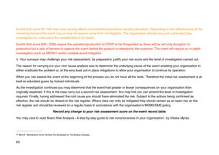 Events that score 20 -100 may have varying effects on production/operations causing disruption. Depending on the effectiveness of the
remaining barriers the event may or may not require some form of mitigation. The organisation should carry out a standard type
investigation to understand the complexities of the event.
Events that score 500 - 2500 require the operation/production to STOP or be Suspended as there will be not only disruption to
production but a lack of barriers to capture the event before the product is released to the customer. The event will require an in-depth
investigation such as MEDA and/or suitable event mitigation.
22
Your surveyor may challenge your risk assessment, be prepared to justify your risk score and the level of investigation carried out.
The reason for carrying out your root cause analysis was to determine the underlying cause of the event enabling your organisation to
either eradicate the problem or, at the very least put in place mitigations to allow your organisation to continue its operation.
When you risk assess the event at the beginning of the process you do not have all the facts. Therefore the initial risk assessment is at
best an educated guess by trained individuals.
As the investigation continues you may determine that the event had greater or lesser consequences on your organisation than
originally expected. If this is the case carry out a second risk assessment. You may find you can amend the level of investigation
required. Finally, having addressed the root cause you should have eliminated the risk. Subject to the actions being confirmed as
effective, the risk should be closed on the risk register. Where risks can only be mitigated they should remain as an open risk on the
risk register and should be reviewed on a regular basis in accordance with the organisation’s MEMS/SMS policy.
Record any change to your risk assessment score on the event record table.
You may care to read ‘Basic Risk Analysis - A step by step guide to risk consciousness in your organisation’. by Vibeke Myras
MEDA - Maintenance Error Decision Aid developed by The Boeing Company.
22
60
 