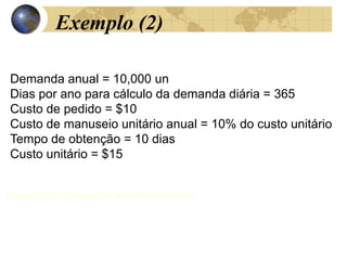 Exemplo (2)
Demanda anual = 10,000 un
Dias por ano para cálculo da demanda diária = 365
Custo de pedido = $10
Custo de manuseio unitário anual = 10% do custo unitário
Tempo de obtenção = 10 dias
Custo unitário = $15
Calcule o LEC e o ponto de re-ordem do pedido?
.
 