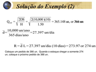 Solução do Exemplo (2)
un
366
or
un,
365.148
=
1.50
)(10)
2(10,000
=
H
2DS
=
QOT
Coloque um pedido de 366 un. Quando o estoque chegar a somente 274
un, coloque o próximo pedido de 366 un.
un/dia
27.397
=
dias/ano
365
un/ano
10,000
=
d
un
274
or
273.97
=
dias)
(10
un/dia
27.397
=
L
_
d
=
R
 