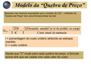 Modelo da “Quebra de Preço”
manuseio
de
anual
Custo
setup)
ou
pedido
de
to
anual)(Cus
2(Demanda
=
iC
2DS
=
QOT
Baseado nas mesmas suposições que o modelo de LEC, o Modelo da
“Quebra de Preço” tem uma fórmula similar de Qot:
i = porcentagem do custo unitário atribuído ao estoque
mantido
C = custo unitário
Desde que "C" muda para cada quebra de preço, a fórmula
acima terá que ser usada com cada valor do custo.
 