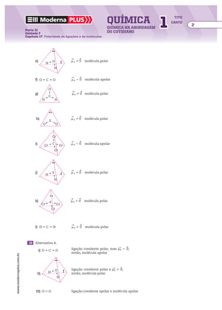química                1
                                                                                                                                  tito
                                        Moderna plus                                                                             canto
                                                                                                                                         2
                                                                                                      química na abordagem
                         Parte II
                         Unidade F                                                                    do cotidiano
                         Capítulo 17 Polaridade de ligações e de moléculas




                                                                          ___
                                                                          ​    ___
                                 e)	                    O                ​     0 ​  molécula polar
                                                                          m ​ R ​​​   
                                               H
                                                            H

                                                               ___
                                                               ​    ___
                                                                       
                                 f)	 O         C        O     ​    5 0 ​  molécula apolar
                                                               m R ​​​   
                                                                   ​


                                                    O                    ___    ___
                                                                         ​       
                                 g)	                                     ​     0 ​  molécula polar
                                                                         m R ​​​   
                                                                             ​
                                                    C
                                          H                 H



                                                                           ___
                                                                           ​     ___
                                 h)	                                       m R 0 ​
                                                                           ​     ​​​    molécula polar
                                                                               ​        
                                                    S
                                          O                  O


                                                        C�
                                                                          ___
                                                                          ​    ___
                                 i)	                    C                ​    5 0 ​ molécula apolar
                                                                          m ​   ​​​   
                                                                                      
                                               C�                C�           R


                                                            C�




                                                                          ___
                                                                          ​    ___
                                 j)	                    S                ​     0 ​ molécula polar
                                                                          m ​ R ​​​   
                                                                                      
                                               H
                                                         H




                                                                         ___
                                                                         ​    ___
                                                                                 
                                 k)	                P                   ​     0 ​ molécula polar
                                                                         m R ​​​   
                                                                             ​      
                                         C�                  C�
                                                        C�



                                                               ___
                                                               ​    ___
                                                                       
                                 l)	 H         C        N     ​     0 ​ molécula polar
                                                               m R ​​​   
                                                                   ​      




                         	 15	 Alternativa A.
                                                                                                               _
                                                                                                               ​_
                                                                                                                     _
                                                                                                                     ​

                             	         I)	 O        C        O                                          m ​ 0 ​
                                                                           ligação covalente polar, mas ​ R  5 ​   
                                                                                                                  ;
                                                                           então, molécula apolar
www.modernaplus.com.br




                                                                                                          _
                                                                                                          ​_
                                                                                                                _
                                                                                                                ​
                                                            O                                        ​ ​ 0 ​
                                                                           ligação covalente polar e mR   ​  ;
                                                                                                               
                             	    II)	              H                      então, molécula polar
                                                                H



                             	   III)	 O            O                      ligação covalente apolar e molécula apolar
 