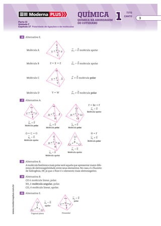 química                        1
                                                                                                                                             tito
                                     Moderna plus                                                                                           canto
                                                                                                                                                    3
                                                                                                         química na abordagem
                         Parte II
                         Unidade F                                                                       do cotidiano
                         Capítulo 17 Polaridade de ligações e de moléculas



                         	 16	 Alternativa E.


                                                                         Y
                                                                                                  ___
                                                                                                  ​     ___
                                                                                                           
                                 Molécula A                              X                        m ​ ​​​   
                                                                                                  ​    5 0 ​ molécula apolar
                                                                                                      R
                                                                 Y               Y
                                                                         Y

                                                                                                  ___
                                                                                                  ​     ___
                                 Molécula B                  Z       X       Z                    ​    5 0 ​molécula apolar
                                                                                                  m ​ R  ​​​   




                                                                                                  ___ ___
                                                                                                  ​     
                                 Molécula C                              Z                        ​    0 ​molécula polar
                                                                                                  m ​ ​​​   
                                                                 Y
                                                                         Y


                                                                                                  ___
                                                                                                  ​     ___
                                                                                                           
                                 Molécula D                      Y       W                        ​  R  0 ​molécula polar
                                                                                                  m ​   ​​​   


                         	   17	 Alternativa A.

                                                                                                                   F       Be       F
                                                                                                     C�                uR � 0
                                       N                                                                          Molécula apolar
                                 F            F                      O                               C
                                                           H                                   H             C�
                                        F
                                                                     H                                  C�
                                     uR � 0
                                Molécula polar               uR � 0                               uR � 0
                                                         Molécula polar                      Molécula polar


                                O      C      O                                                                        H        F
                                     uR � 0                          H                              C�                 uR � 0
                               Molécula apolar                                                                    Molécula polar
                                                                     C                              B
                                                           H                 H
                                                                                             C�            C�
                                                                     H
                                                                                                  uR � 0
                                                            uR � 0                           Molécula apolar
                                                         Molécula apolar


                         	 18	 Alternativa B.
                                A molécula biatômica mais polar será aquela que apresentar maior dife-
                                rença de eletronegatividade entre seus elementos. No caso, é o fluoreto
                                de hidrogênio, HF, já que o flúor é o elemento mais eletronegativo.

                         	 19	 Alternativa B.
                                CO é molécula linear, polar.
                                SO2 é molécula angular, polar.
www.modernaplus.com.br




                                CO2 é molécula linear, apolar.

                         	 20	 Alternativa E.

                                                                                                   uR � 0
                                                                                                    polar
                                              C�        uR � 0                         N
                                                        apolar
                                                                                 F            F
                                              B                                          F
                                       C�          C�
                                       Trigonal plana                                Piramidal
 