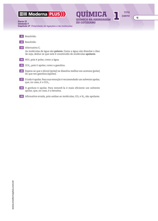 química                  1
                                                                                                           tito
                                  Moderna plus                                                            canto
                                                                                                                  4
                                                                             química na abordagem
                         Parte II
                         Unidade F                                           do cotidiano
                         Capítulo 17 Polaridade de ligações e de moléculas



                         	 21	 Resolvido.

                         	 22	 Resolvido.

                         	 23	 Alternativa C.
                               As moléculas de água são polares. Como a água não dissolve o óleo
                               de soja, deduz-se que este é constituído de moléculas apolares.

                         	 24	 HC, pois é polar, como a água.

                         	 25	 CC4, pois é apolar, como a gasolina.

                         	 26	 Espera-se que o álcool (polar) se dissolva melhor em acetona (polar)
                               do que em gasolina (apolar).

                         	 27	 O iodo é apolar. Para sua remoção é recomendado um solvente apolar,
                               que, no caso, é o CC4.

                         	 28	 A gordura é apolar. Para removê-la é mais eficiente um solvente
                               apolar, que, no caso, é a benzina.

                         	 29	 Afirmativa errada, pois ambas as moléculas, CO2 e H2, são apolares.
www.modernaplus.com.br
 