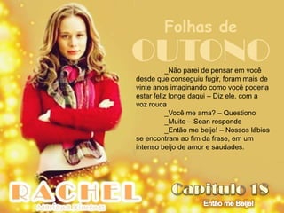 Folhas de
OUTONO    _Não parei de pensar em você
desde que conseguiu fugir, foram mais de
vinte anos imaginando como você poderia
estar feliz longe daqui – Diz ele, com a
voz rouca
          _Você me ama? – Questiono
          _Muito – Sean responde
          _Então me beije! – Nossos lábios
se encontram ao fim da frase, em um
intenso beijo de amor e saudades.
 