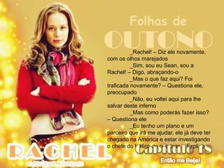 Folhas de
OUTONO    _Rachel! – Diz ele novamente,
com os olhos marejados
          _Sim, sou eu Sean, sou a
Rachel! – Digo, abraçando-o
          _Mas o que faz aqui? Foi
traficada novamente? – Questiona ele,
preocupado
          _Não, eu voltei aqui para lhe
salvar deste inferno
          _Mas como poderás fazer isso?
– Questiona ele
          _Eu tenho um plano e um
parceiro que irá me ajudar, ele já deve ter
chegado na América e estar investigando
o chefe do tráfico de pessoas – Explico
 