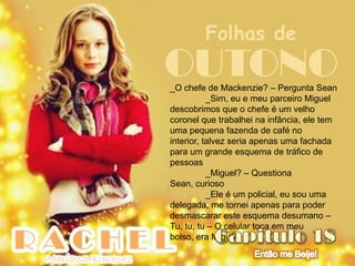 Folhas de
OUTONO
_O chefe de Mackenzie? – Pergunta Sean
           _Sim, eu e meu parceiro Miguel
descobrimos que o chefe é um velho
coronel que trabalhei na infância, ele tem
uma pequena fazenda de café no
interior, talvez seria apenas uma fachada
para um grande esquema de tráfico de
pessoas
           _Miguel? – Questiona
Sean, curioso
           _Ele é um policial, eu sou uma
delegada, me tornei apenas para poder
desmascarar este esquema desumano –
Tu, tu, tu – O celular toca em meu
bolso, era Miguel
 