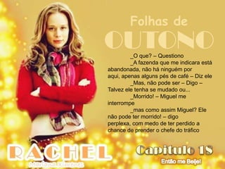 Folhas de
OUTONO   _O que? – Questiono
         _A fazenda que me indicara está
abandonada, não há ninguém por
aqui, apenas alguns pés de café – Diz ele
         _Mas, não pode ser – Digo –
Talvez ele tenha se mudado ou...
         _Morrido! – Miguel me
interrompe
         _mas como assim Miguel? Ele
não pode ter morrido! – digo
perplexa, com medo de ter perdido a
chance de prender o chefe do tráfico
 