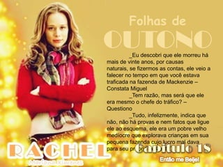 Folhas de
OUTONO    _Eu descobri que ele morreu há
mais de vinte anos, por causas
naturais, se fizermos as contas, ele veio a
falecer no tempo em que você estava
traficada na fazenda de Mackenzie –
Constata Miguel
          _Tem razão, mas será que ele
era mesmo o chefe do tráfico? –
Questiono
          _Tudo, infelizmente, indica que
não, não há provas e nem fatos que ligue
ele ao esquema, ele era um pobre velho
medíocre que explorava crianças em sua
pequena fazenda cujo lucro mal dava
para seu próprio sustento
 