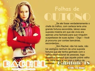 Folhas de
OUTONO     _Se ele fosse verdadeiramente o
chefe do tráfico, com certeza teria uma
grande fortuna escondida, talvez essa
suposta miséria em que ele vivia era
apenas uma fachada para que ninguém
suspeitasse de suas ações – Digo – Você
já procurou por contas bancárias,
esconderijos...
           _Sim Rachel, não há nada, não
há vestígios nenhum de uma suposta
fortuna que ele tenha ganhado com o
tráfico internacional de pessoas, logo
podemos concluir que aquele pobre velho
não tinha nada a ver com o tráfico de
pessoas – Conclui Miguel
 