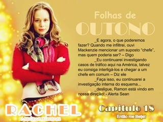 Folhas de
OUTONO   _E agora, o que poderemos
fazer? Quando me infiltrei, ouvi
Mackenzie mencionar um suposto “chefe”,
mas quem poderia ser? – Digo
         _Eu continuarei investigando
casos de tráfico aqui na América, talvez
eu consiga interligá-los e chegar a um
chefe em comum – Diz ele
         _Faça isso, eu continuarei a
investigação interna do esquema...
         _desligue, Ramon está vindo em
nossa direção! - Alerta Sean
 