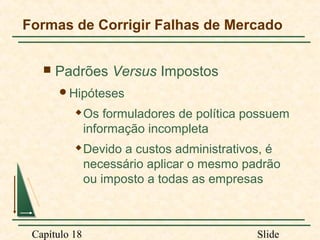 Formas de Corrigir Falhas de Mercado


Padrões Versus Impostos
Hipóteses


Os formuladores de política possuem
informação incompleta



Devido a custos administrativos, é
necessário aplicar o mesmo padrão
ou imposto a todas as empresas

Capítulo 18

Slide

 