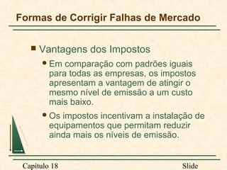 Formas de Corrigir Falhas de Mercado


Vantagens dos Impostos
 Em

comparação com padrões iguais
para todas as empresas, os impostos
apresentam a vantagem de atingir o
mesmo nível de emissão a um custo
mais baixo.

 Os

impostos incentivam a instalação de
equipamentos que permitam reduzir
ainda mais os níveis de emissão.

Capítulo 18

Slide

 