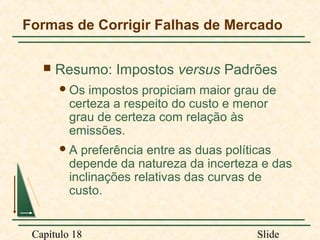 Formas de Corrigir Falhas de Mercado


Resumo: Impostos versus Padrões
 Os

impostos propiciam maior grau de
certeza a respeito do custo e menor
grau de certeza com relação às
emissões.

A

preferência entre as duas políticas
depende da natureza da incerteza e das
inclinações relativas das curvas de
custo.

Capítulo 18

Slide

 