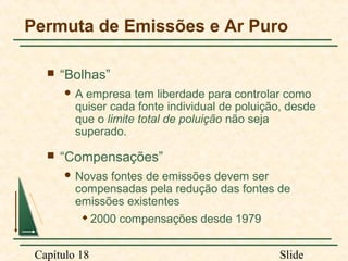 Permuta de Emissões e Ar Puro


“Bolhas”
A

empresa tem liberdade para controlar como
quiser cada fonte individual de poluição, desde
que o limite total de poluição não seja
superado.



“Compensações”
 Novas

fontes de emissões devem ser
compensadas pela redução das fontes de
emissões existentes


Capítulo 18

2000 compensações desde 1979
Slide

 