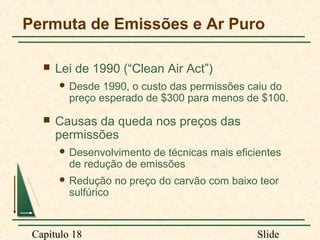 Permuta de Emissões e Ar Puro


Lei de 1990 (“Clean Air Act”)
 Desde

1990, o custo das permissões caiu do
preço esperado de $300 para menos de $100.



Causas da queda nos preços das
permissões
 Desenvolvimento

de técnicas mais eficientes
de redução de emissões

 Redução

sulfúrico

Capítulo 18

no preço do carvão com baixo teor

Slide

 