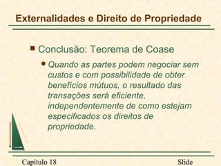 Externalidades e Direito de Propriedade


Conclusão: Teorema de Coase
Quando

as partes podem negociar sem
custos e com possibilidade de obter
benefícios mútuos, o resultado das
transações será eficiente,
independentemente de como estejam
especificados os direitos de
propriedade.

Capítulo 18

Slide

 