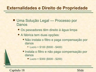 Externalidades e Direito de Propriedade


Uma Solução Legal --- Processo por
Danos
 Os
A

pescadores têm direito à água limpa

fábrica tem duas opções:



Não instala o filtro e paga compensação por
danos




Lucro = $100 ($500 - $400)

Instala o filtro e não paga compensação por
danos
 Lucro

Capítulo 18

= $300 ($500 - $200)

Slide

 