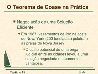 O Teorema de Coase na Prática


Negociação de uma Solução
Eficiente
Em

1987, vazamentos de lixo na costa
de Nova York (200 toneladas) poluíram
as praias de Nova Jersey


Capítulo 18

O custo potencial de uma briga
judicial entre as cidades levou a uma
solução negociada mutuamente
vantajosa.
Slide

 