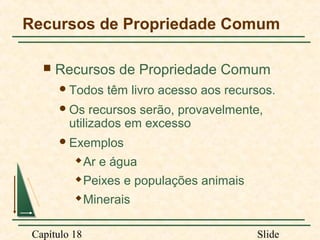 Recursos de Propriedade Comum


Recursos de Propriedade Comum
 Todos

têm livro acesso aos recursos.

 Os

recursos serão, provavelmente,
utilizados em excesso

 Exemplos


Ar e água



Peixes e populações animais



Minerais

Capítulo 18

Slide

 