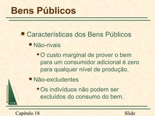 Bens Públicos


Características dos Bens Públicos
Não-rivais


O custo marginal de prover o bem
para um consumidor adicional é zero
para qualquer nível de produção.

Não-excludentes


Capítulo 18

Os indivíduos não podem ser
excluídos do consumo do bem.
Slide

 
