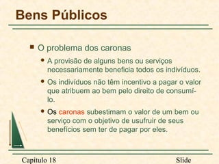 Bens Públicos


O problema dos caronas
A

provisão de alguns bens ou serviços
necessariamente beneficia todos os indivíduos.

 Os

indivíduos não têm incentivo a pagar o valor
que atribuem ao bem pelo direito de consumílo.

 Os

caronas subestimam o valor de um bem ou
serviço com o objetivo de usufruir de seus
benefícios sem ter de pagar por eles.

Capítulo 18

Slide

 