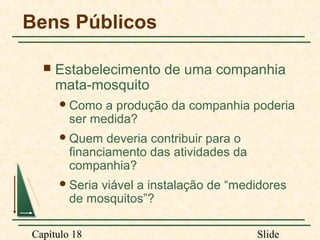 Bens Públicos


Estabelecimento de uma companhia
mata-mosquito
 Como

a produção da companhia poderia
ser medida?

 Quem

deveria contribuir para o
financiamento das atividades da
companhia?

 Seria

viável a instalação de “medidores
de mosquitos”?

Capítulo 18

Slide

 