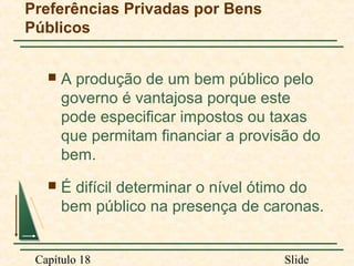 Preferências Privadas por Bens
Públicos


A produção de um bem público pelo
governo é vantajosa porque este
pode especificar impostos ou taxas
que permitam financiar a provisão do
bem.



É difícil determinar o nível ótimo do
bem público na presença de caronas.

Capítulo 18

Slide

 